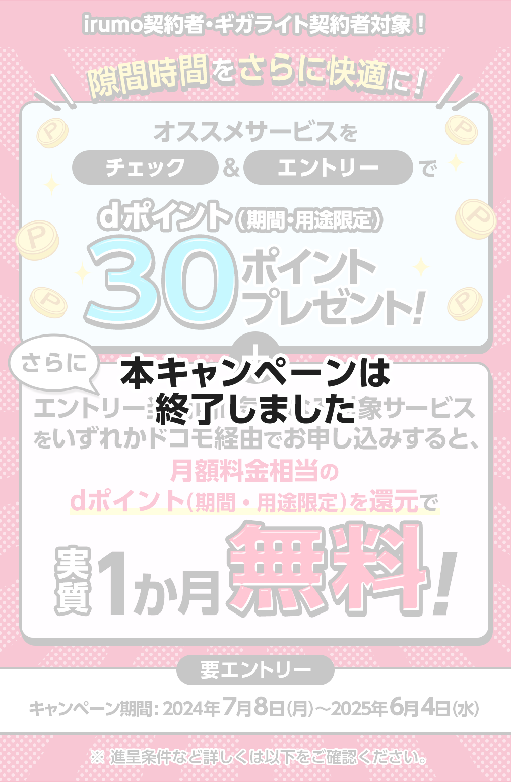 【本キャンペーンは終了しました】irumo契約者・ギガライト契約者対象！ 隙間時間をさらに快適に！　おすすめサービスをチェック＆エントリーでｄポイント（期間・用途限定）30ポイントプレゼント！　さらにエントリー当月内に気になる対象サービスをいずれかドコモ経由でお申し込みすると、月額料金相当のdポイント（期間・用途限定）を還元で実質１か月無料！　【要エントリー】キャンペーン期間：2024年7月8日（月）～2025年6月4日（水） ※ 進呈条件など詳しくは以下をご確認ください。