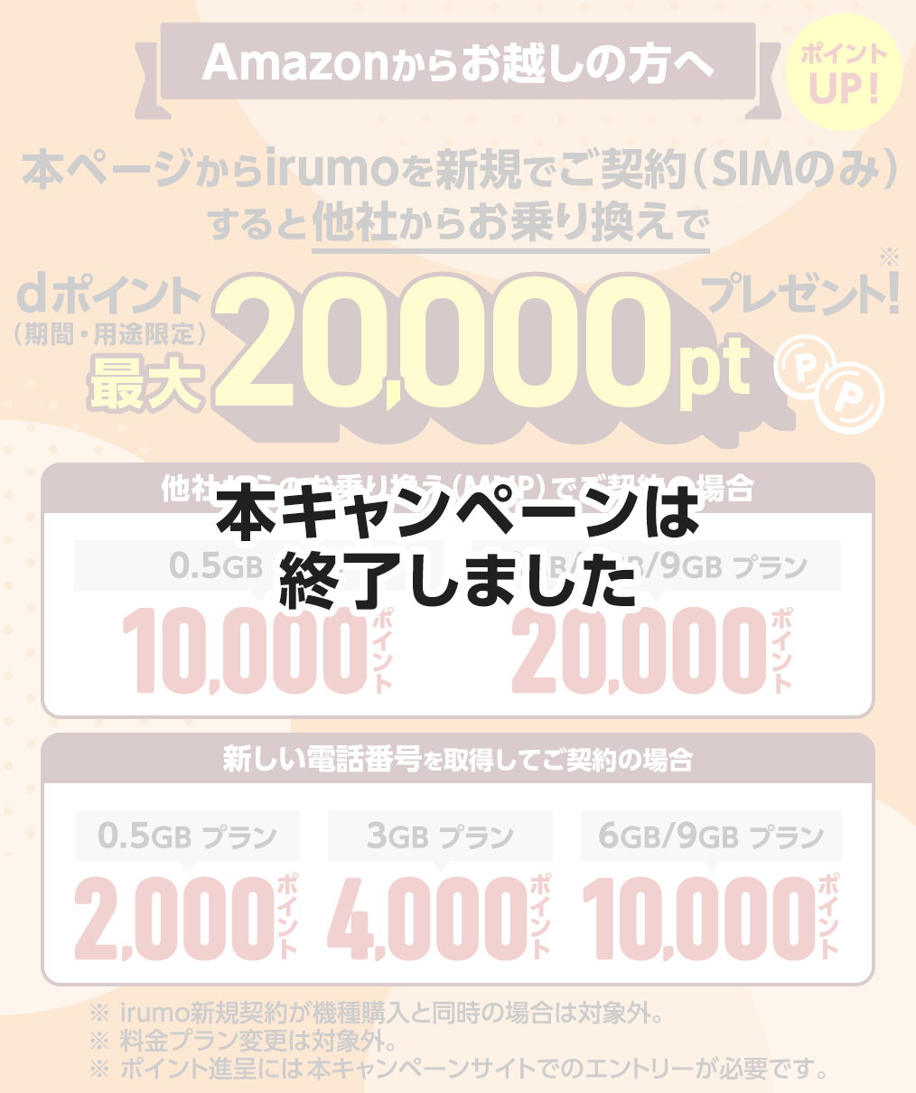 【本キャンペーンは終了しました】Amazonからお越しの方へ 本ページからirumoを新規でご契約（SIMのみ）すると他社からお乗り換えでdポイント（期間・用途限定）最大20,000ポイントプレゼント！ ポイントUP！ 他社からのお乗り換え（MNP）でご契約の場合 0.5GBプランは10,000ポイント、3GB/6GB/9GBプランは20,000ポイントプレゼント。新しい電話番号を取得してご契約の場合 0.5GBプランは2,000ポイント、3GBプランは4,000ポイント、6GB/9GBプランは10,000ポイントプレゼント。 ※irumo新規契約が機種購入と同時の場合は対象外。 ※料金プラン変更は対象外。 ※ポイント進呈には本キャンペーンサイトでのエントリーが必要です。