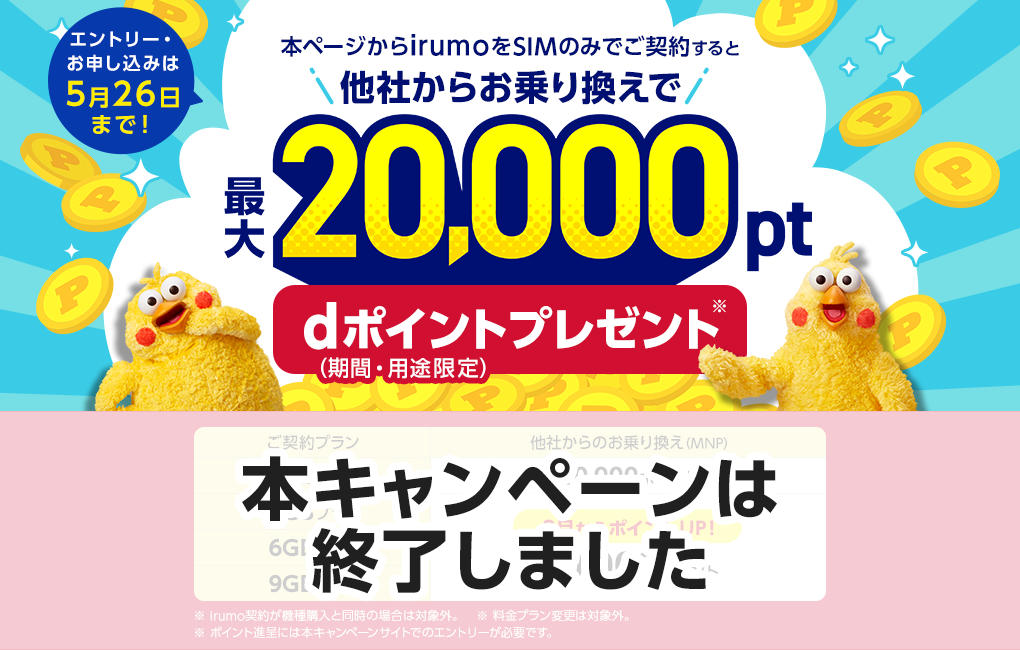 【本キャンペーンは終了しました】エントリー・お申し込みは5月26日まで！本ページからirumoをSIMのみでご契約すると他社からお乗り換えで最大20,000pt　dポイント（期間・用途限定）プレゼント※irumo契約が機種購入と同時の場合は対象外。※料金プラン変更は対象外。※ポイント進呈には本キャンペーンサイトでのエントリーが必要です。