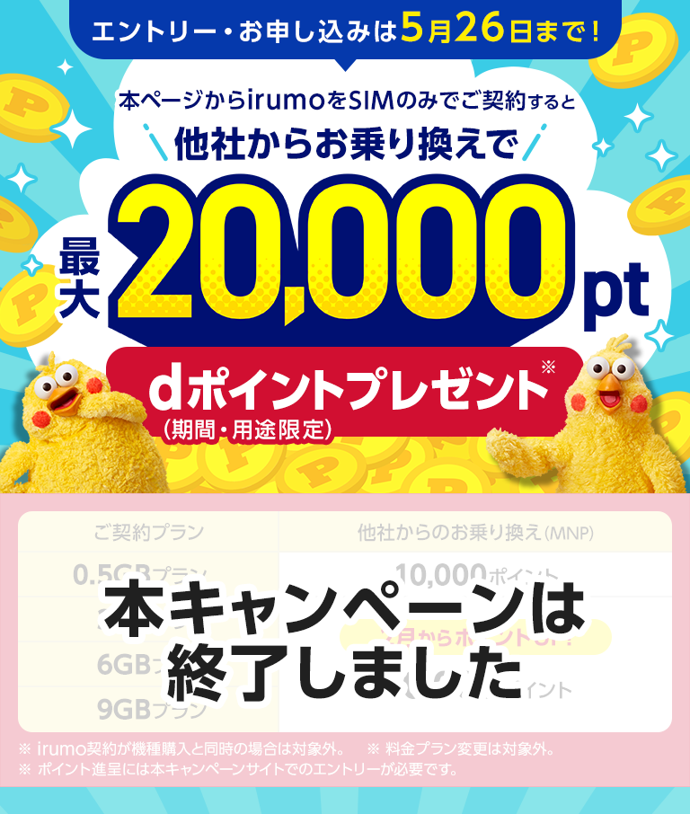 【本キャンペーンは終了しました】エントリー・お申し込みは5月26日まで！本ページからirumoをSIMのみでご契約すると他社からお乗り換えで最大20,000pt　dポイント（期間・用途限定）プレゼント※irumo契約が機種購入と同時の場合は対象外。※料金プラン変更は対象外。※ポイント進呈には本キャンペーンサイトでのエントリーが必要です。
